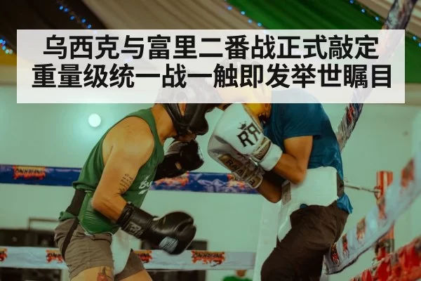 乌西克与富里二番战正式敲定重量级统一战一触即发举世瞩目