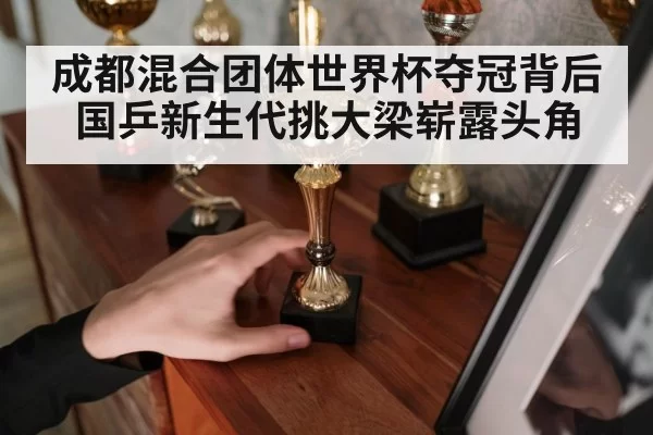 成都混合团体世界杯夺冠背后国乒新生代挑大梁崭露头角
