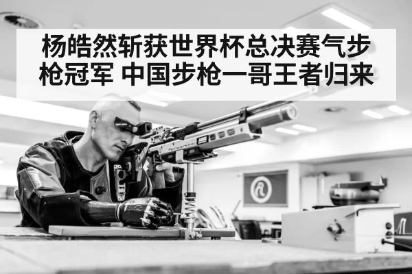 杨皓然斩获世界杯总决赛气步枪冠军 中国步枪一哥王者归来